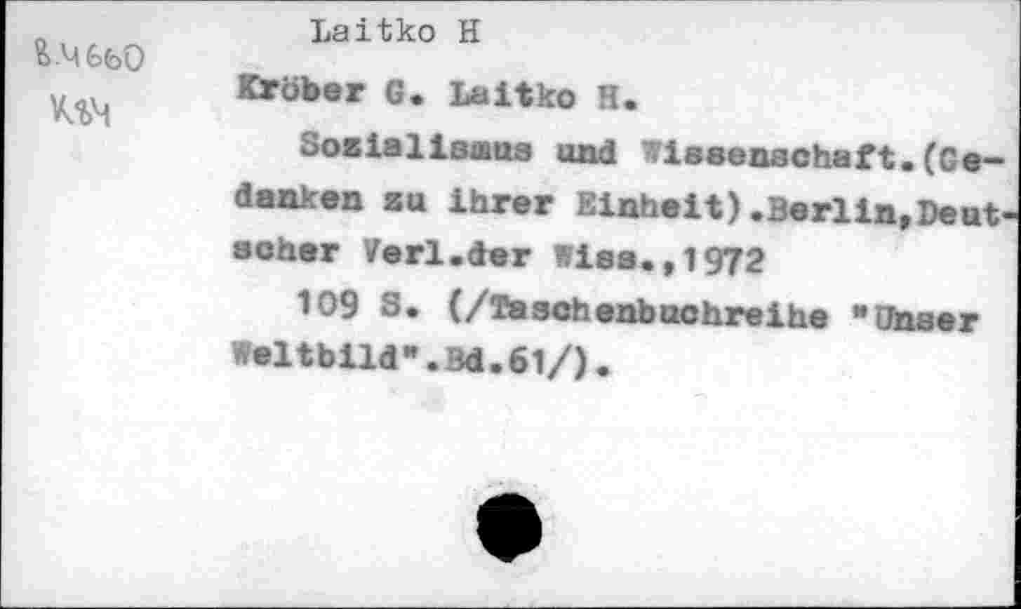 ﻿UM
Laitko H
KWöber G. Laitko H.
SocialIsmus und Wissenschaft.(Gedanken su ihrer Einheit) .Berlin,Deutscher Verl.der Wies.,1972
109 S. (/Taschenbuchreihe "Unser Weltbild*.3d.61/).